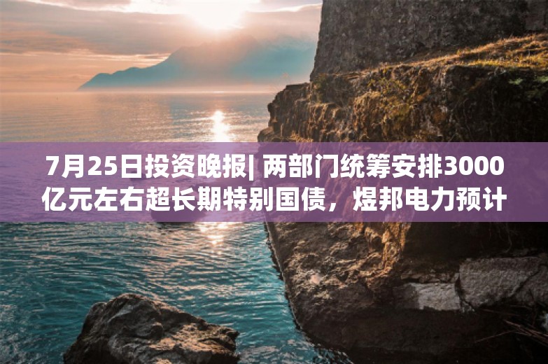 7月25日投资晚报| 两部门统筹安排3000亿元左右超长期特别国债，煜邦电力预计上半年净利同比增长668%-804%，东方甄选7658.55万元出售与辉同行100%股权予董宇辉