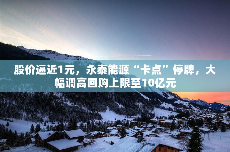 股价逼近1元，永泰能源“卡点”停牌，大幅调高回购上限至10亿元