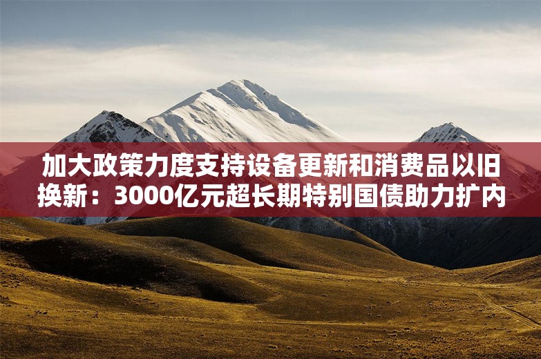 加大政策力度支持设备更新和消费品以旧换新：3000亿元超长期特别国债助力扩内需