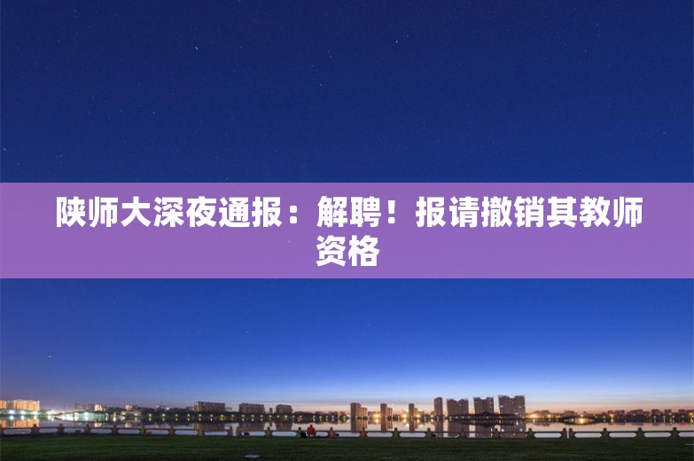 陕师大深夜通报：解聘！报请撤销其教师资格