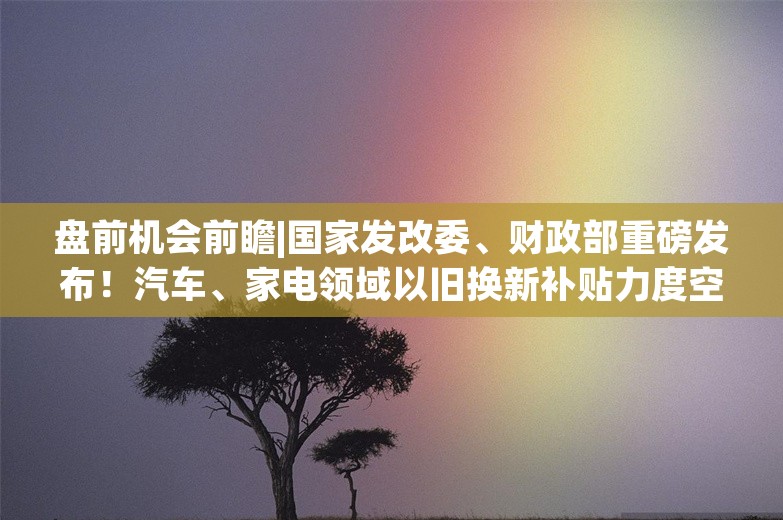 盘前机会前瞻|国家发改委、财政部重磅发布！汽车、家电领域以旧换新补贴力度空前，这几家公司有望显著收益（附概念股）