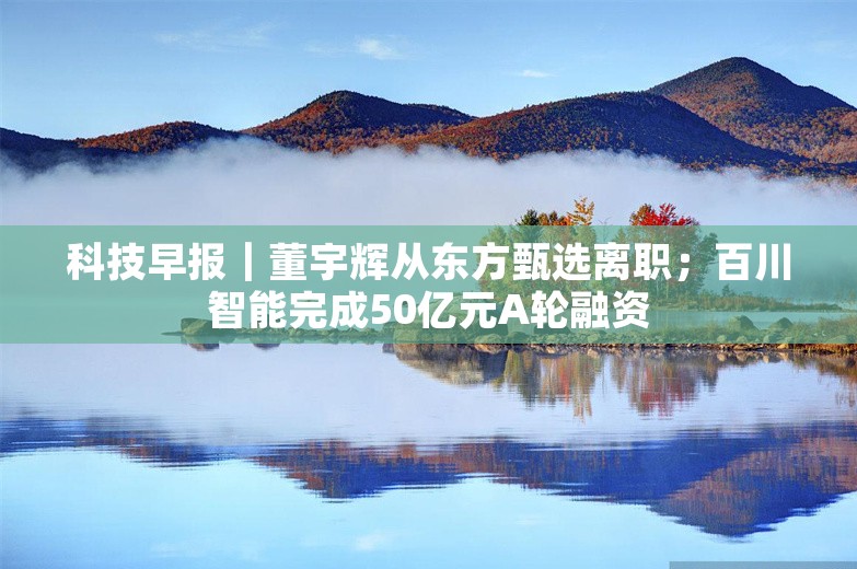 科技早报｜董宇辉从东方甄选离职；百川智能完成50亿元A轮融资