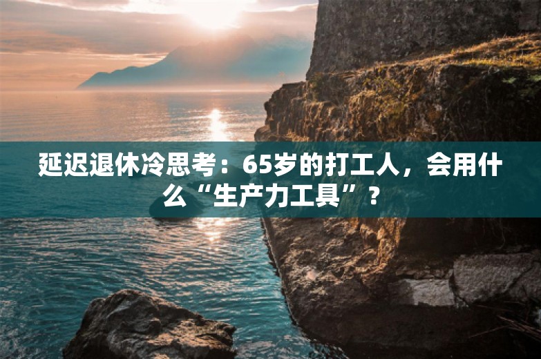 延迟退休冷思考：65岁的打工人，会用什么“生产力工具”？