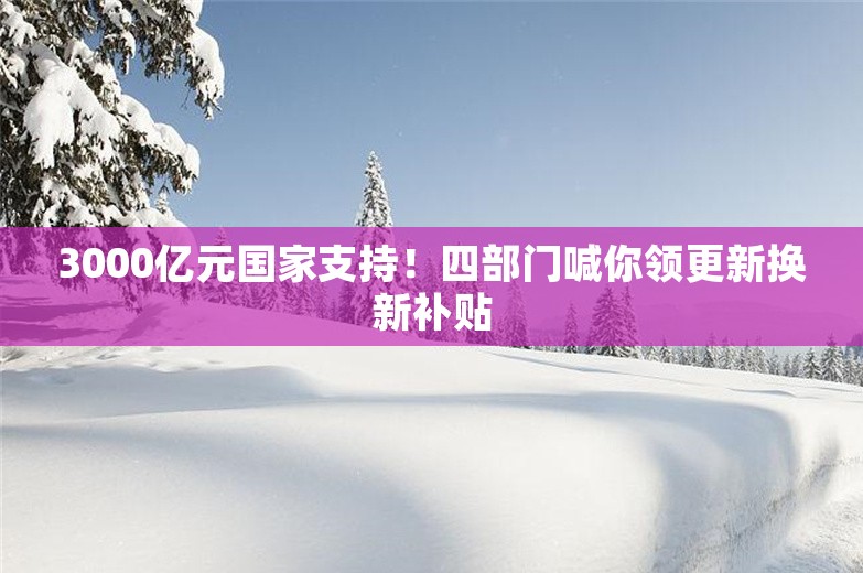 3000亿元国家支持！四部门喊你领更新换新补贴