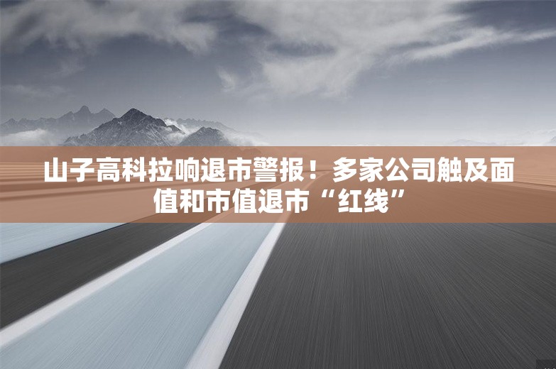 山子高科拉响退市警报！多家公司触及面值和市值退市“红线”