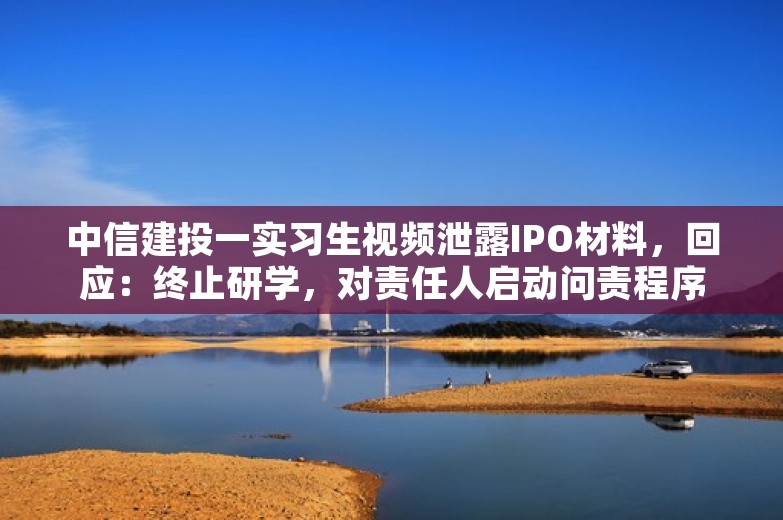 中信建投一实习生视频泄露IPO材料，回应：终止研学，对责任人启动问责程序