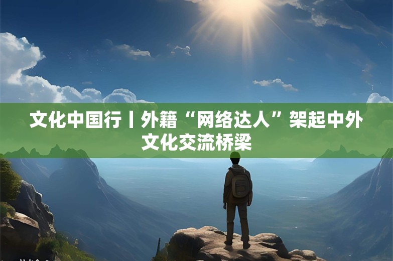 文化中国行丨外籍“网络达人”架起中外文化交流桥梁