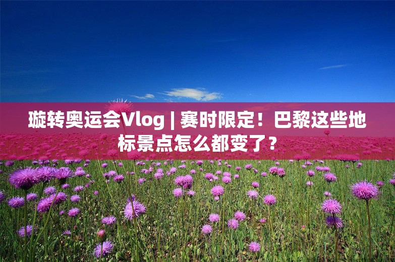 璇转奥运会Vlog | 赛时限定！巴黎这些地标景点怎么都变了？