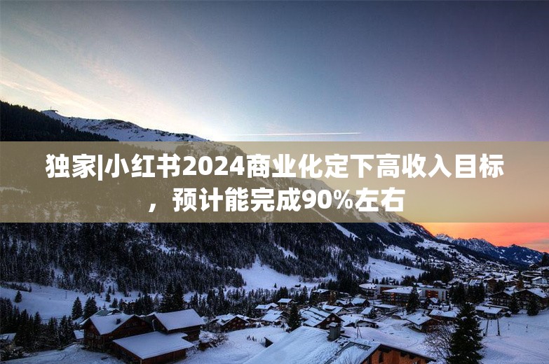 独家|小红书2024商业化定下高收入目标，预计能完成90%左右