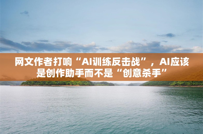 网文作者打响“AI训练反击战”，AI应该是创作助手而不是“创意杀手”