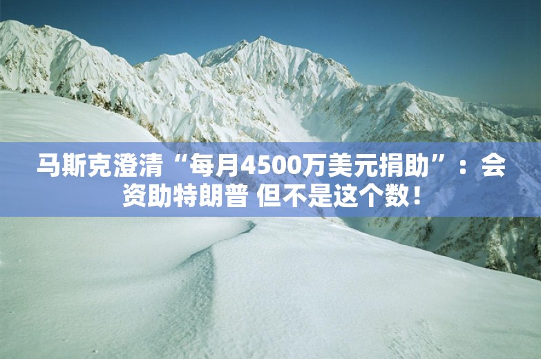 马斯克澄清“每月4500万美元捐助”：会资助特朗普 但不是这个数！