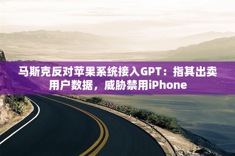 马斯克反对苹果系统接入GPT：指其出卖用户数据，威胁禁用iPhone