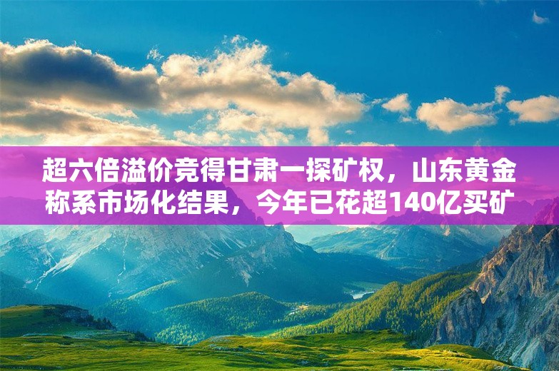 超六倍溢价竞得甘肃一探矿权，山东黄金称系市场化结果，今年已花超140亿买矿