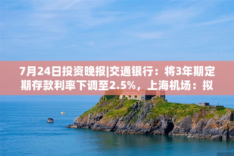 7月24日投资晚报|交通银行：将3年期定期存款利率下调至2.5%，上海机场：拟5.3亿元回购股份，片仔癀：上半年净利同比增长11.61%