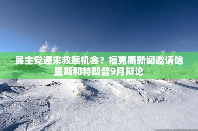 民主党迎来救赎机会？福克斯新闻邀请哈里斯和特朗普9月辩论