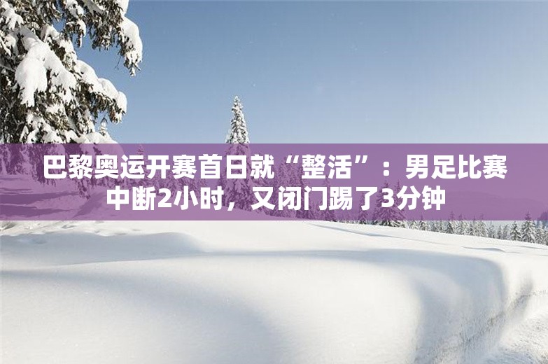 巴黎奥运开赛首日就“整活”：男足比赛中断2小时，又闭门踢了3分钟