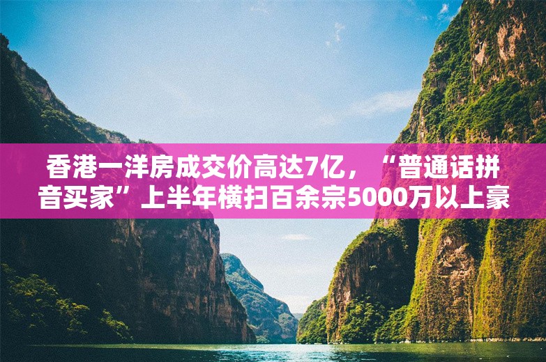 香港一洋房成交价高达7亿，“普通话拼音买家”上半年横扫百余宗5000万以上豪宅