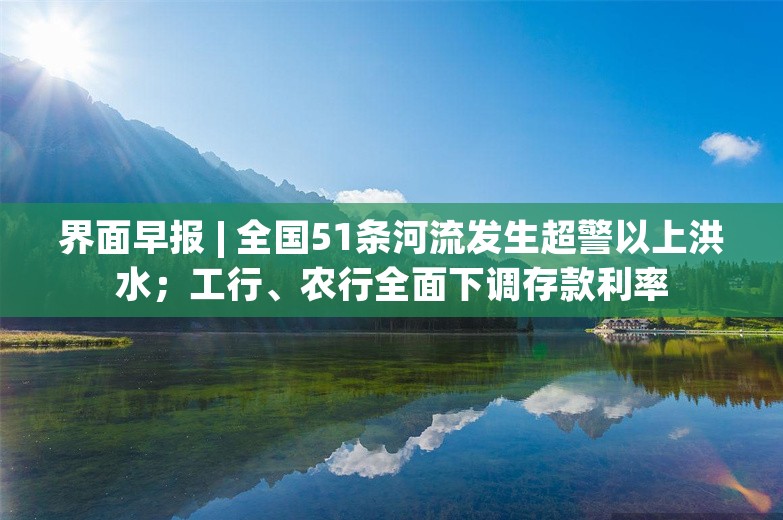 界面早报 | 全国51条河流发生超警以上洪水；工行、农行全面下调存款利率