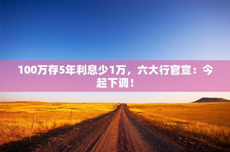 100万存5年利息少1万，六大行官宣：今起下调！