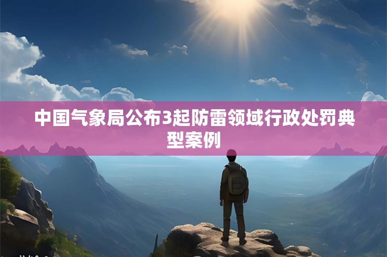 中国气象局公布3起防雷领域行政处罚典型案例