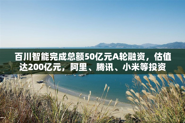 百川智能完成总额50亿元A轮融资，估值达200亿元，阿里、腾讯、小米等投资