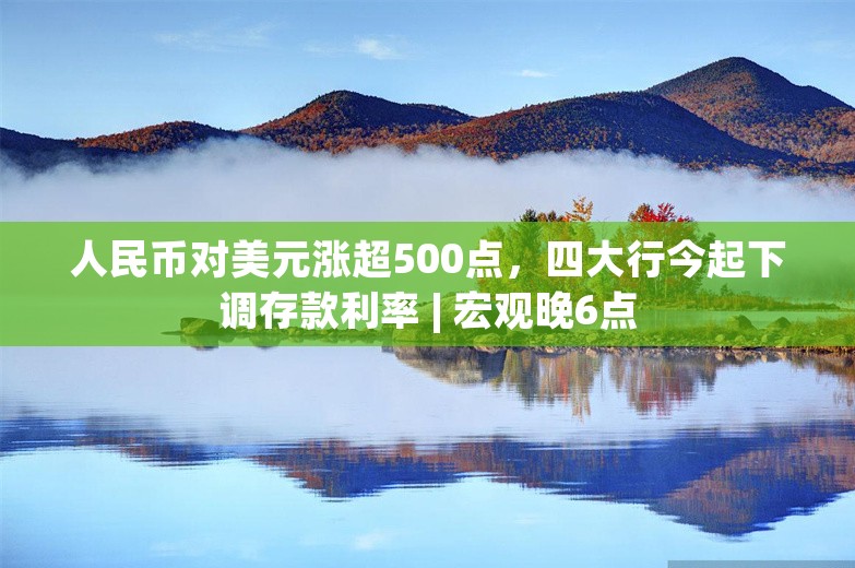 人民币对美元涨超500点，四大行今起下调存款利率 | 宏观晚6点