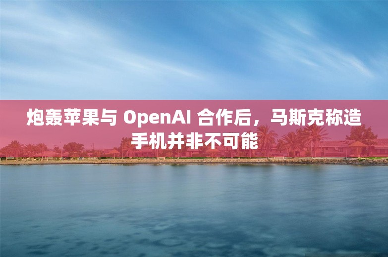 炮轰苹果与 OpenAI 合作后，马斯克称造手机并非不可能