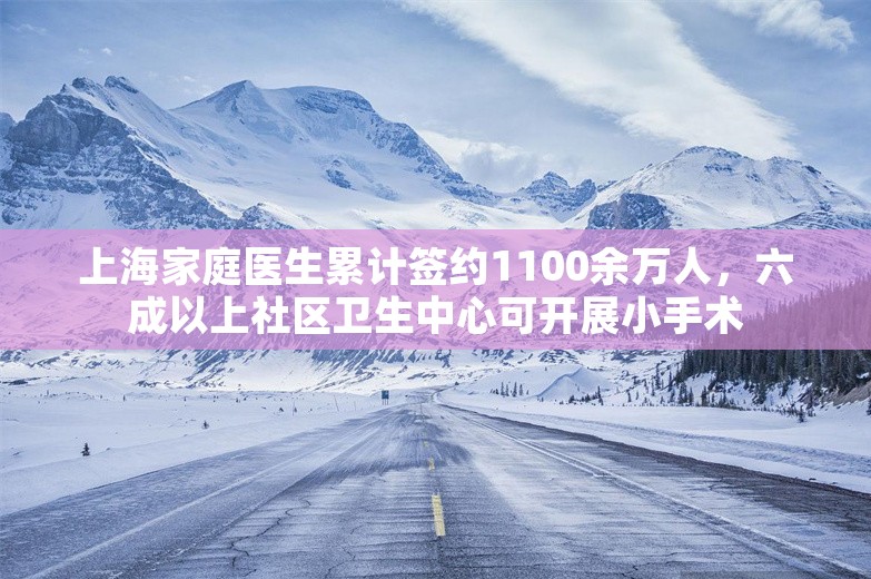 上海家庭医生累计签约1100余万人，六成以上社区卫生中心可开展小手术