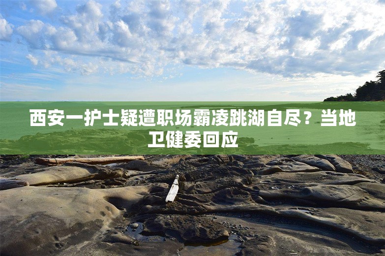 西安一护士疑遭职场霸凌跳湖自尽？当地卫健委回应