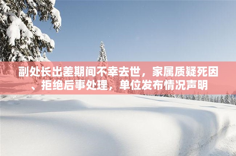 副处长出差期间不幸去世，家属质疑死因、拒绝后事处理，单位发布情况声明