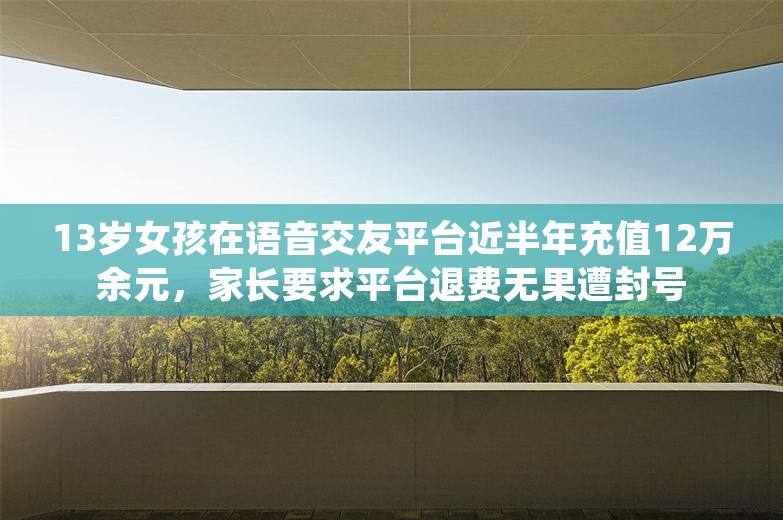 13岁女孩在语音交友平台近半年充值12万余元，家长要求平台退费无果遭封号