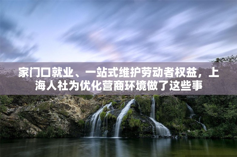 家门口就业、一站式维护劳动者权益，上海人社为优化营商环境做了这些事