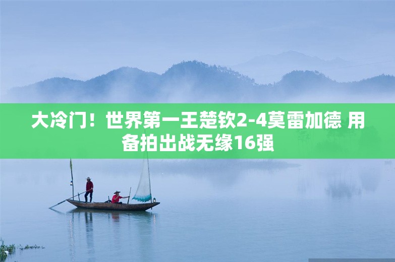 大冷门！世界第一王楚钦2-4莫雷加德 用备拍出战无缘16强