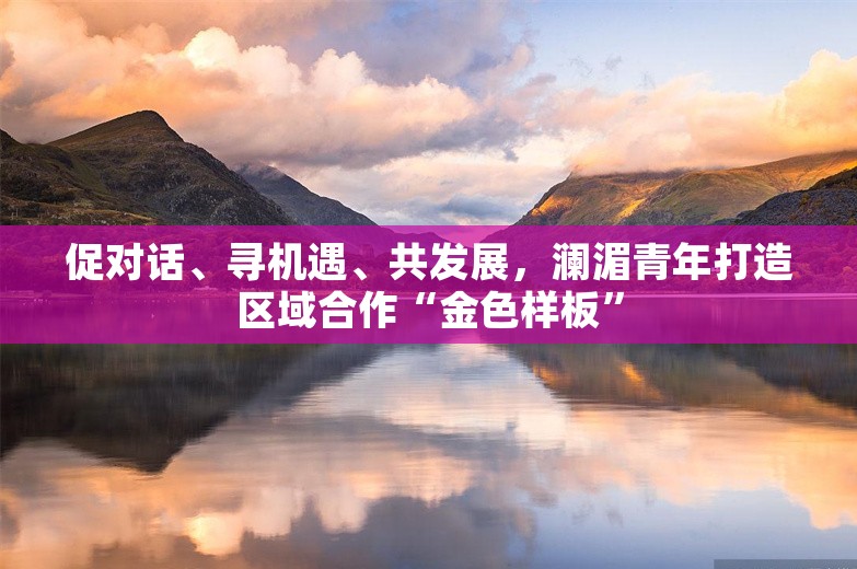 促对话、寻机遇、共发展，澜湄青年打造区域合作“金色样板”