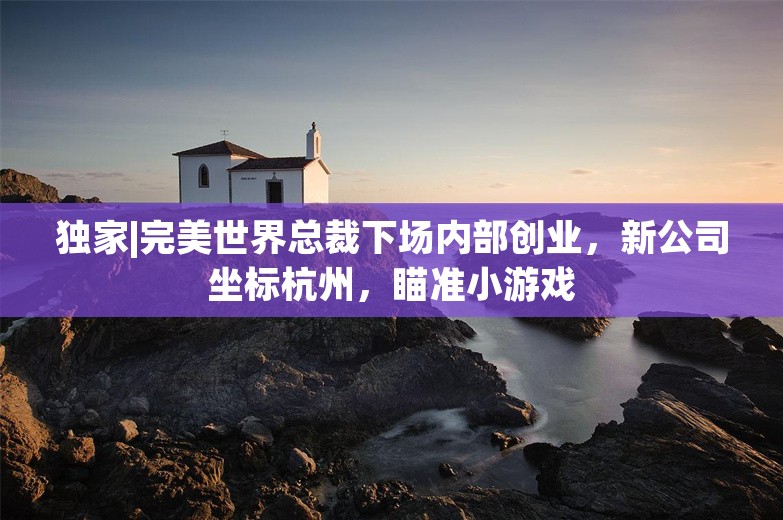 独家|完美世界总裁下场内部创业，新公司坐标杭州，瞄准小游戏