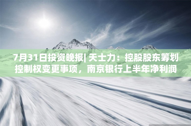 7月31日投资晚报| 天士力：控股股东筹划控制权变更事项，南京银行上半年净利润115.94亿元同比增长8.51%，锦龙股份拟转让东莞证券20%股份