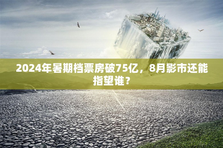 2024年暑期档票房破75亿，8月影市还能指望谁？