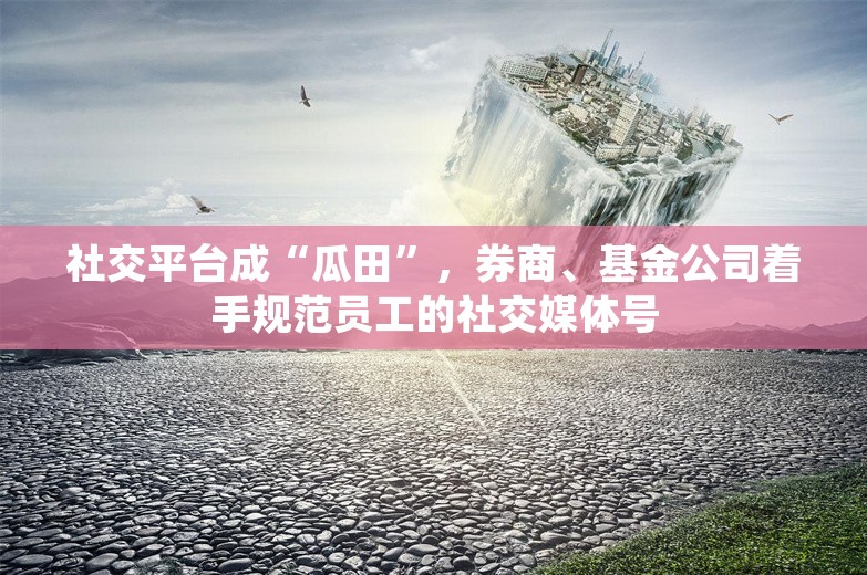 社交平台成“瓜田”，券商、基金公司着手规范员工的社交媒体号