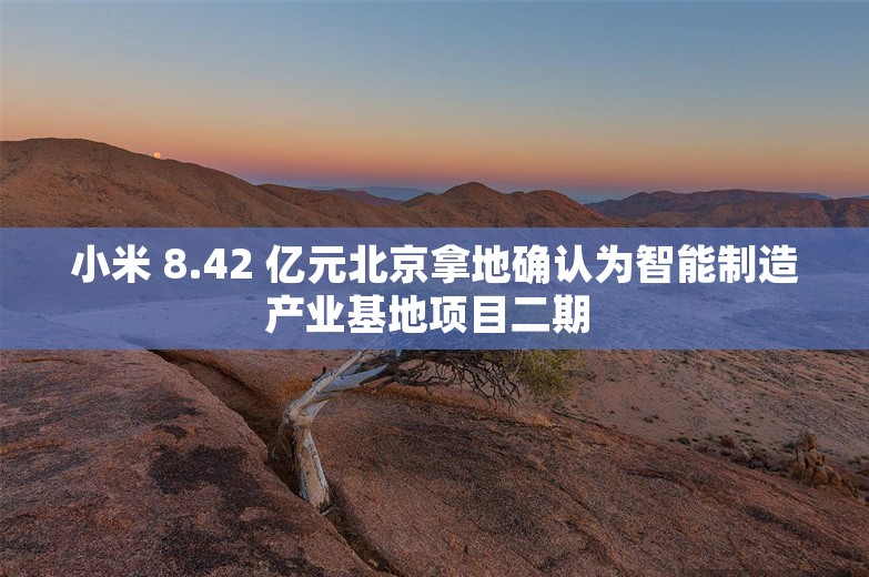 小米 8.42 亿元北京拿地确认为智能制造产业基地项目二期 