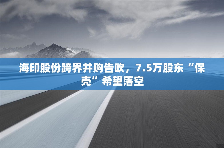 海印股份跨界并购告吹，7.5万股东“保壳”希望落空