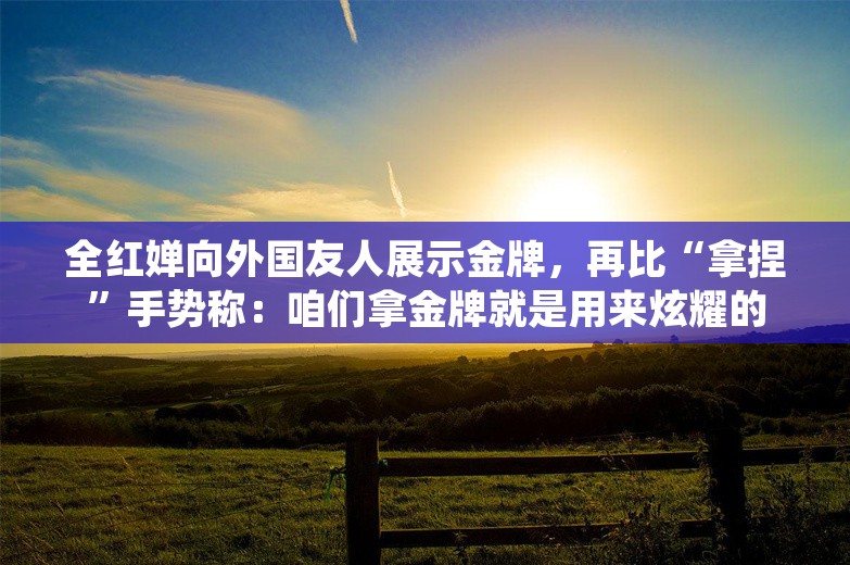 全红婵向外国友人展示金牌，再比“拿捏”手势称：咱们拿金牌就是用来炫耀的