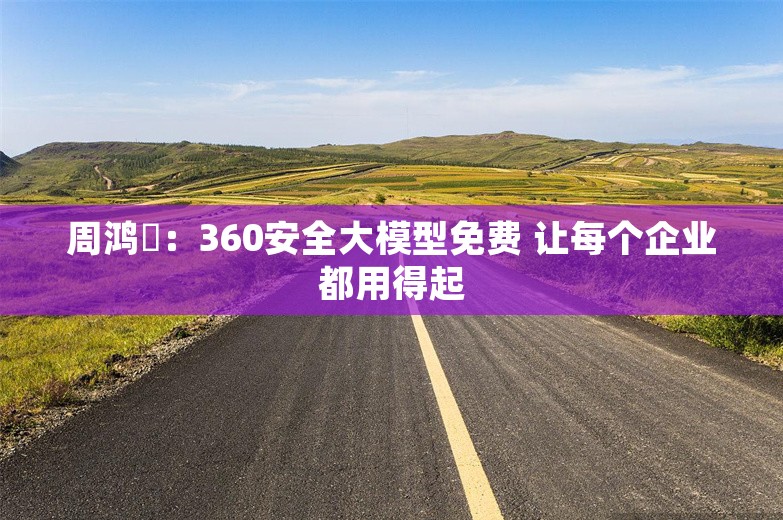 周鸿祎：360安全大模型免费 让每个企业都用得起