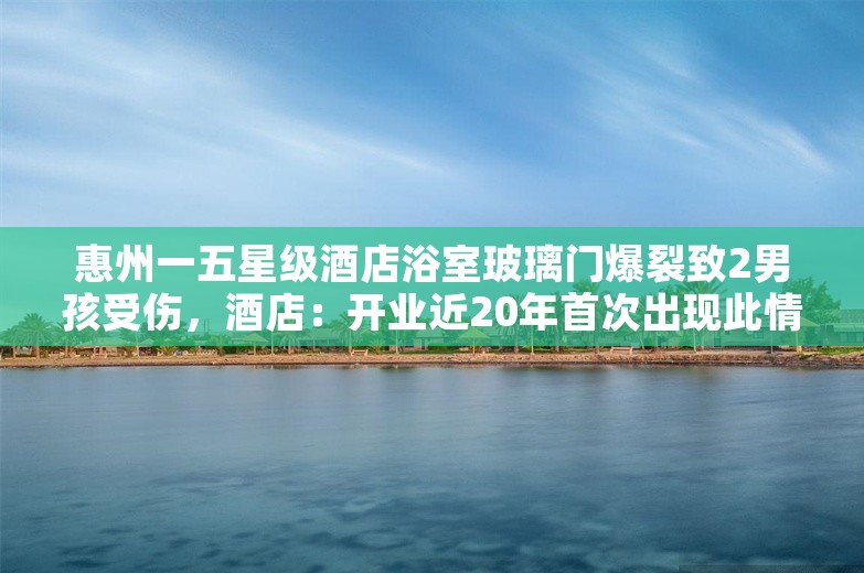 惠州一五星级酒店浴室玻璃门爆裂致2男孩受伤，酒店：开业近20年首次出现此情况