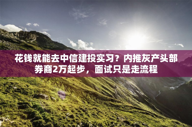 花钱就能去中信建投实习？内推灰产头部券商2万起步，面试只是走流程