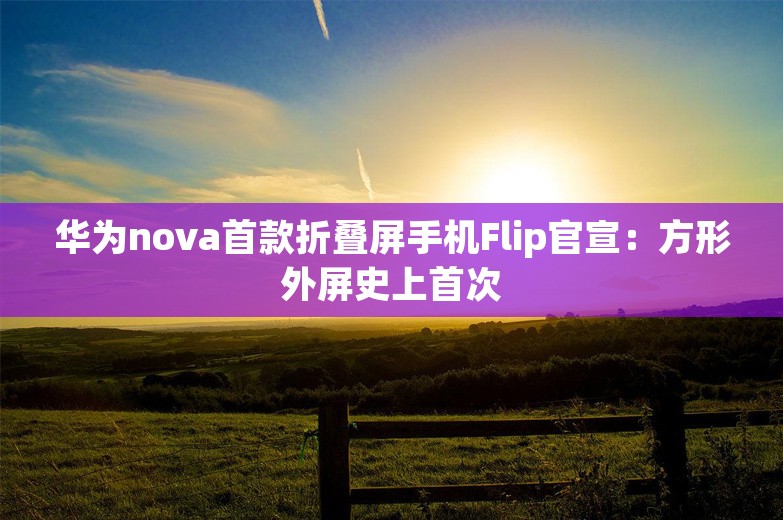 华为nova首款折叠屏手机Flip官宣：方形外屏史上首次