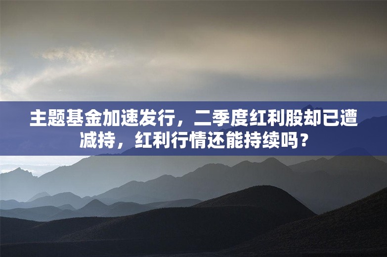 主题基金加速发行，二季度红利股却已遭减持，红利行情还能持续吗？