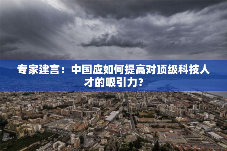 专家建言：中国应如何提高对顶级科技人才的吸引力？