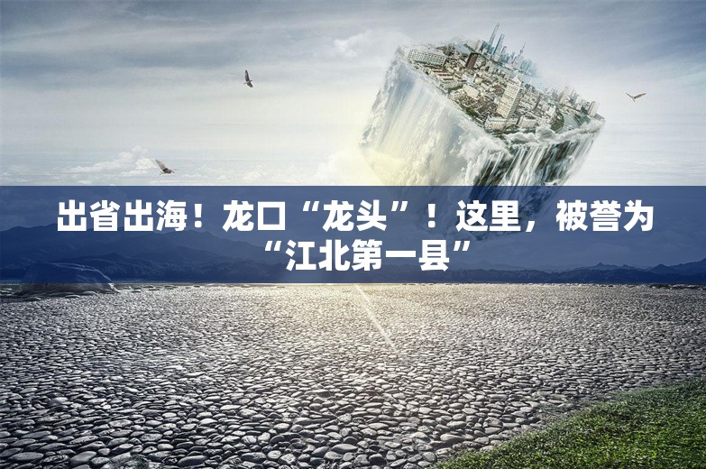 出省出海！龙口“龙头”！这里，被誉为“江北第一县”