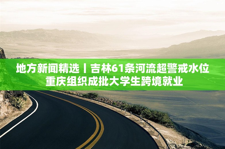 地方新闻精选丨吉林61条河流超警戒水位 重庆组织成批大学生跨境就业