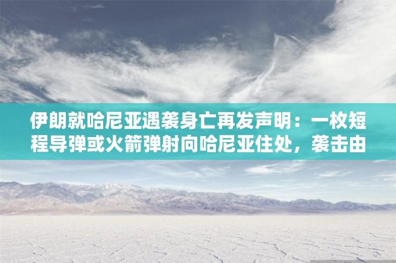 伊朗就哈尼亚遇袭身亡再发声明：一枚短程导弹或火箭弹射向哈尼亚住处，袭击由以色列策划实施，受美国支持